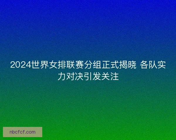 2024世界女排联赛分组正式揭晓 各队实力对决引发关注