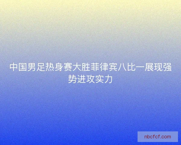 中国男足热身赛大胜菲律宾八比一展现强势进攻实力 中国男足热身赛大胜菲律宾八比一展现强势进攻实力