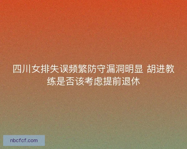四川女排失误频繁防守漏洞明显 胡进教练是否该考虑提前退休
