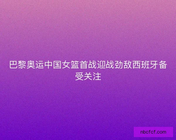 巴黎奥运中国女篮首战迎战劲敌西班牙备受关注 巴黎奥运中国女篮首战迎战劲敌西班牙备受关注