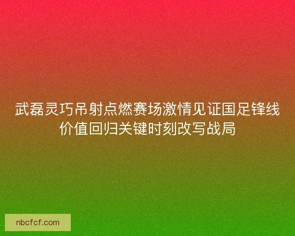 武磊灵巧吊射点燃赛场激情见证国足锋线价值回归关键时刻改写战局 武磊灵巧吊射点燃赛场激情见证国足锋线价值回归关键时刻改写战局