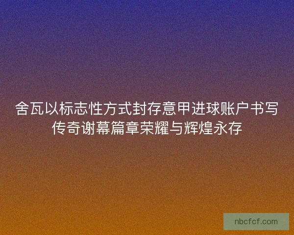 舍瓦以标志性方式封存意甲进球账户书写传奇谢幕篇章荣耀与辉煌永存