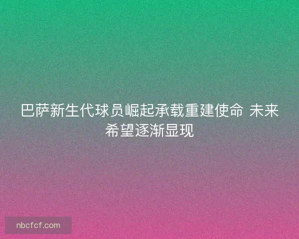 巴萨新生代球员崛起承载重建使命 未来希望逐渐显现