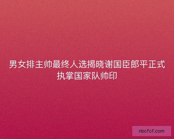 男女排主帅最终人选揭晓谢国臣郎平正式执掌国家队帅印