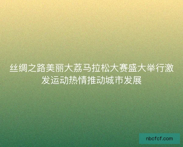 丝绸之路美丽大荔马拉松大赛盛大举行激发运动热情推动城市发展