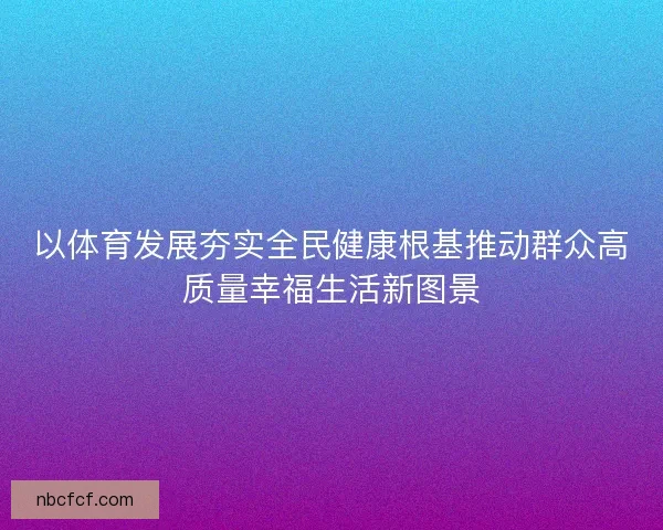 以体育发展夯实全民健康根基推动群众高质量幸福生活新图景