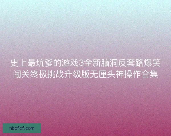 史上最坑爹的游戏3全新脑洞反套路爆笑闯关终极挑战升级版无厘头神操作合集