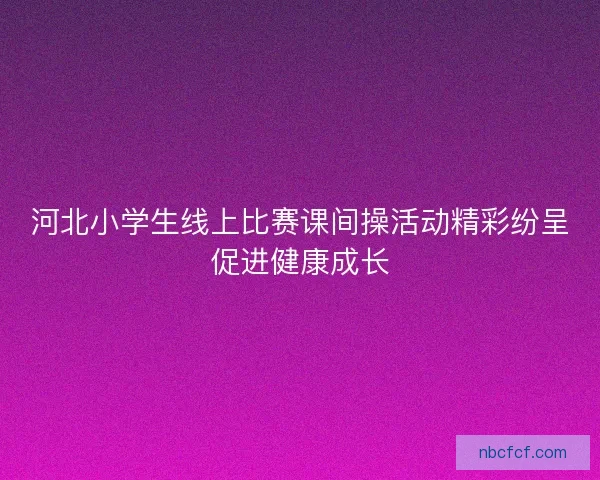 河北小学生线上比赛课间操活动精彩纷呈促进健康成长