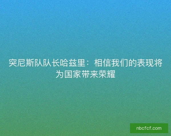 突尼斯队队长哈兹里：相信我们的表现将为国家带来荣耀