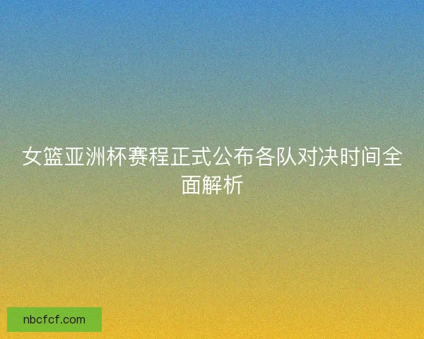 女篮亚洲杯赛程正式公布各队对决时间全面解析