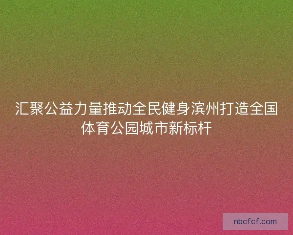 汇聚公益力量推动全民健身滨州打造全国体育公园城市新标杆