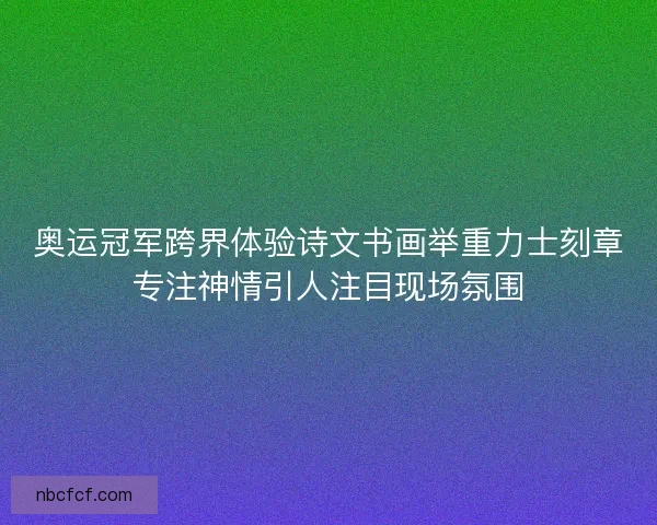 奥运冠军跨界体验诗文书画举重力士刻章专注神情引人注目现场氛围 奥运冠军跨界体验诗文书画举重力士刻章专注神情引人注目现场氛围